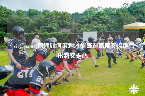 宜春团建如何策划才能既有高度又接地气出彩又走心