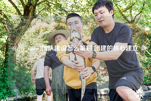 宜春团队建设怎么策划 团建的核心建立